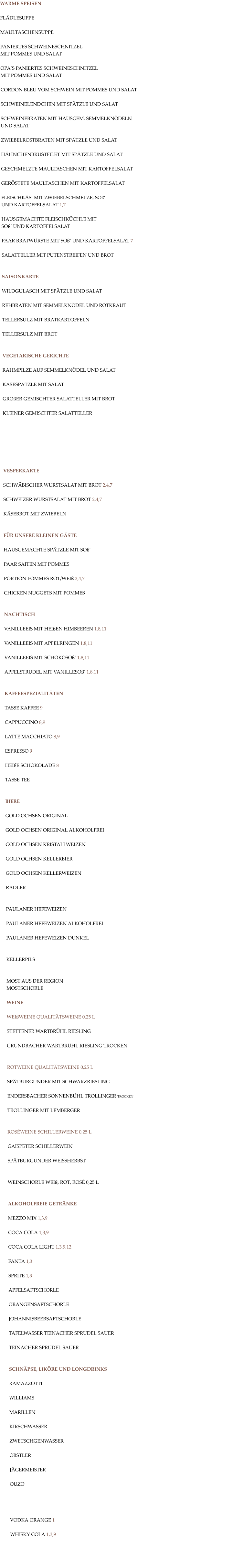 WARME SPEISEN  FLÄDLESUPPE  MAULTASCHENSUPPE  PANIERTES SCHWEINESCHNITZEL MIT POMMES UND SALAT  OPA‘S PANIERTES SCHWEINESCHNITZEL MIT POMMES UND SALAT  CORDON BLEU VOM SCHWEIN MIT POMMES UND SALAT  SCHWEINELENDCHEN MIT SPÄTZLE UND SALAT  SCHWEINEBRATEN MIT HAUSGEM. SEMMELKNÖDELN UND SALAT  ZWIEBELROSTBRATEN MIT SPÄTZLE UND SALAT  HÄHNCHENBRUSTFILET MIT SPÄTZLE UND SALAT  GESCHMELZTE MAULTASCHEN MIT KARTOFFELSALAT  GERÖSTETE MAULTASCHEN MIT KARTOFFELSALAT  FLEISCHKÄS‘ MIT ZWIEBELSCHMELZE, SOß‘ UND KARTOFFELSALAT 1,7   HAUSGEMACHTE FLEISCHKÜCHLE MIT SOß‘ UND KARTOFFELSALAT  PAAR BRATWÜRSTE MIT SOß‘ UND KARTOFFELSALAT 7  SALATTELLER MIT PUTENSTREIFEN UND BROT   SAISONKARTE  WILDGULASCH MIT SPÄTZLE UND SALAT  REHBRATEN MIT SEMMELKNÖDEL UND ROTKRAUT  TELLERSULZ MIT BRATKARTOFFELN  TELLERSULZ MIT BROT    VEGETARISCHE GERICHTE  RAHMPILZE AUF SEMMELKNÖDEL UND SALAT  KÄSESPÄTZLE MIT SALAT  GROßER GEMISCHTER SALATTELLER MIT BROT  KLEINER GEMISCHTER SALATTELLER         VESPERKARTE  SCHWÄBISCHER WURSTSALAT MIT BROT 2,4,7  SCHWEIZER WURSTSALAT MIT BROT 2,4,7  KÄSEBROT MIT ZWIEBELN   FÜR UNSERE KLEINEN GÄSTE  HAUSGEMACHTE SPÄTZLE MIT SOß‘  PAAR SAITEN MIT POMMES  PORTION POMMES ROT/WEIß 2,4,7  CHICKEN NUGGETS MIT POMMES   NACHTISCH  VANILLEEIS MIT HEIßEN HIMBEEREN 1,8,11  VANILLEEIS MIT APFELRINGEN 1,8,11  VANILLEEIS MIT SCHOKOSOß‘ 1,8,11  APFELSTRUDEL MIT VANILLESOß‘ 1,8,11   KAFFEESPEZIALITÄTEN  TASSE KAFFEE 9  CAPPUCCINO 8,9  LATTE MACCHIATO 8,9  ESPRESSO 9  HEIßE SCHOKOLADE 8  TASSE TEE   BIERE  GOLD OCHSEN ORIGINAL   GOLD OCHSEN ORIGINAL ALKOHOLFREI  GOLD OCHSEN KRISTALLWEIZEN  GOLD OCHSEN KELLERBIER  GOLD OCHSEN KELLERWEIZEN  RADLER   PAULANER HEFEWEIZEN  PAULANER HEFEWEIZEN ALKOHOLFREI  PAULANER HEFEWEIZEN DUNKEL   KELLERPILS   MOST AUS DER REGION MOSTSCHORLE  WEINE  WEIßWEINE QUALITÄTSWEINE 0,25 L  STETTENER WARTBRÜHL RIESLING  GRUNDBACHER WARTBRÜHL RIESLING TROCKEN   ROTWEINE QUALITÄTSWEINE 0,25 L  SPÄTBURGUNDER MIT SCHWARZRIESLING  ENDERSBACHER SONNENBÜHL TROLLINGER TROCKEN  TROLLINGER MIT LEMBERGER   ROSÉWEINE SCHILLERWEINE 0,25 L  GAISPETER SCHILLERWEIN  SPÄTBURGUNDER WEISSHERBST   WEINSCHORLE WEIß, ROT, ROSÉ 0,25 L   ALKOHOLFREIE GETRÄNKE   MEZZO MIX 1,3,9  COCA COLA 1,3,9  COCA COLA LIGHT 1,3,9,12  FANTA 1,3  SPRITE 1,3  APFELSAFTSCHORLE  ORANGENSAFTSCHORLE  JOHANNISBEERSAFTSCHORLE  TAFELWASSER TEINACHER SPRUDEL SAUER  TEINACHER SPRUDEL SAUER   SCHNÄPSE, LIKÖRE UND LONGDRINKS  RAMAZZOTTI   WILLIAMS  MARILLEN  KIRSCHWASSER  ZWETSCHGENWASSER  OBSTLER  JÄGERMEISTER  OUZO     VODKA ORANGE 1  WHISKY COLA 1,3,9