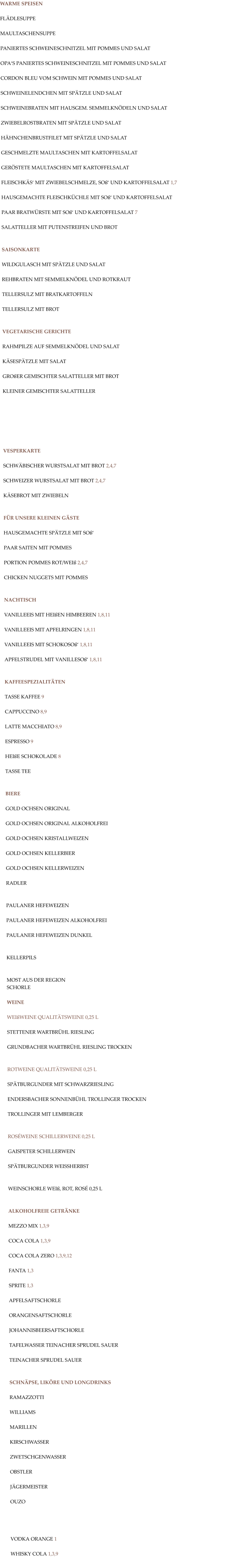 WARME SPEISEN  FLÄDLESUPPE  MAULTASCHENSUPPE  PANIERTES SCHWEINESCHNITZEL MIT POMMES UND SALAT  OPA‘S PANIERTES SCHWEINESCHNITZEL MIT POMMES UND SALAT  CORDON BLEU VOM SCHWEIN MIT POMMES UND SALAT  SCHWEINELENDCHEN MIT SPÄTZLE UND SALAT  SCHWEINEBRATEN MIT HAUSGEM. SEMMELKNÖDELN UND SALAT  ZWIEBELROSTBRATEN MIT SPÄTZLE UND SALAT  HÄHNCHENBRUSTFILET MIT SPÄTZLE UND SALAT  GESCHMELZTE MAULTASCHEN MIT KARTOFFELSALAT  GERÖSTETE MAULTASCHEN MIT KARTOFFELSALAT  FLEISCHKÄS‘ MIT ZWIEBELSCHMELZE, SOß‘ UND KARTOFFELSALAT 1,7   HAUSGEMACHTE FLEISCHKÜCHLE MIT SOß‘ UND KARTOFFELSALAT  PAAR BRATWÜRSTE MIT SOß‘ UND KARTOFFELSALAT 7  SALATTELLER MIT PUTENSTREIFEN UND BROT   SAISONKARTE  WILDGULASCH MIT SPÄTZLE UND SALAT  REHBRATEN MIT SEMMELKNÖDEL UND ROTKRAUT  TELLERSULZ MIT BRATKARTOFFELN  TELLERSULZ MIT BROT    VEGETARISCHE GERICHTE  RAHMPILZE AUF SEMMELKNÖDEL UND SALAT  KÄSESPÄTZLE MIT SALAT  GROßER GEMISCHTER SALATTELLER MIT BROT  KLEINER GEMISCHTER SALATTELLER         VESPERKARTE  SCHWÄBISCHER WURSTSALAT MIT BROT 2,4,7  SCHWEIZER WURSTSALAT MIT BROT 2,4,7  KÄSEBROT MIT ZWIEBELN   FÜR UNSERE KLEINEN GÄSTE  HAUSGEMACHTE SPÄTZLE MIT SOß‘  PAAR SAITEN MIT POMMES  PORTION POMMES ROT/WEIß 2,4,7  CHICKEN NUGGETS MIT POMMES   NACHTISCH  VANILLEEIS MIT HEIßEN HIMBEEREN 1,8,11  VANILLEEIS MIT APFELRINGEN 1,8,11  VANILLEEIS MIT SCHOKOSOß‘ 1,8,11  APFELSTRUDEL MIT VANILLESOß‘ 1,8,11   KAFFEESPEZIALITÄTEN  TASSE KAFFEE 9  CAPPUCCINO 8,9  LATTE MACCHIATO 8,9  ESPRESSO 9  HEIßE SCHOKOLADE 8  TASSE TEE   BIERE  GOLD OCHSEN ORIGINAL   GOLD OCHSEN ORIGINAL ALKOHOLFREI  GOLD OCHSEN KRISTALLWEIZEN  GOLD OCHSEN KELLERBIER  GOLD OCHSEN KELLERWEIZEN  RADLER   PAULANER HEFEWEIZEN  PAULANER HEFEWEIZEN ALKOHOLFREI  PAULANER HEFEWEIZEN DUNKEL   KELLERPILS   MOST AUS DER REGION SCHORLE  WEINE  WEIßWEINE QUALITÄTSWEINE 0,25 L  STETTENER WARTBRÜHL RIESLING  GRUNDBACHER WARTBRÜHL RIESLING TROCKEN   ROTWEINE QUALITÄTSWEINE 0,25 L  SPÄTBURGUNDER MIT SCHWARZRIESLING  ENDERSBACHER SONNENBÜHL TROLLINGER TROCKEN  TROLLINGER MIT LEMBERGER   ROSÉWEINE SCHILLERWEINE 0,25 L  GAISPETER SCHILLERWEIN  SPÄTBURGUNDER WEISSHERBST   WEINSCHORLE WEIß, ROT, ROSÉ 0,25 L   ALKOHOLFREIE GETRÄNKE   MEZZO MIX 1,3,9  COCA COLA 1,3,9  COCA COLA ZERO 1,3,9,12  FANTA 1,3  SPRITE 1,3  APFELSAFTSCHORLE  ORANGENSAFTSCHORLE  JOHANNISBEERSAFTSCHORLE  TAFELWASSER TEINACHER SPRUDEL SAUER  TEINACHER SPRUDEL SAUER   SCHNÄPSE, LIKÖRE UND LONGDRINKS  RAMAZZOTTI   WILLIAMS  MARILLEN  KIRSCHWASSER  ZWETSCHGENWASSER  OBSTLER  JÄGERMEISTER  OUZO     VODKA ORANGE 1  WHISKY COLA 1,3,9